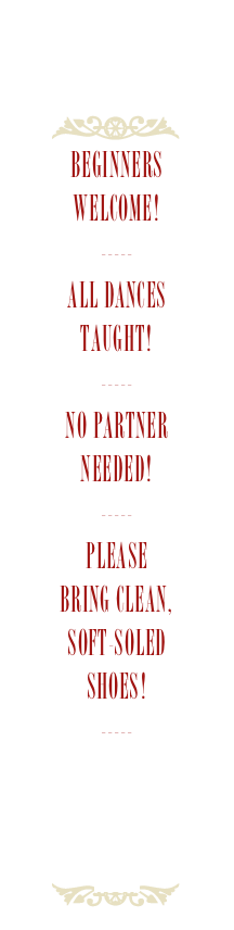 
Beginners
Welcome!
-----
All Dances
Taught!
-----
No Partner
Needed!
-----
Please
Bring Clean,
soft-soled
Shoes!
-----
Download the
current Flyer
Here
